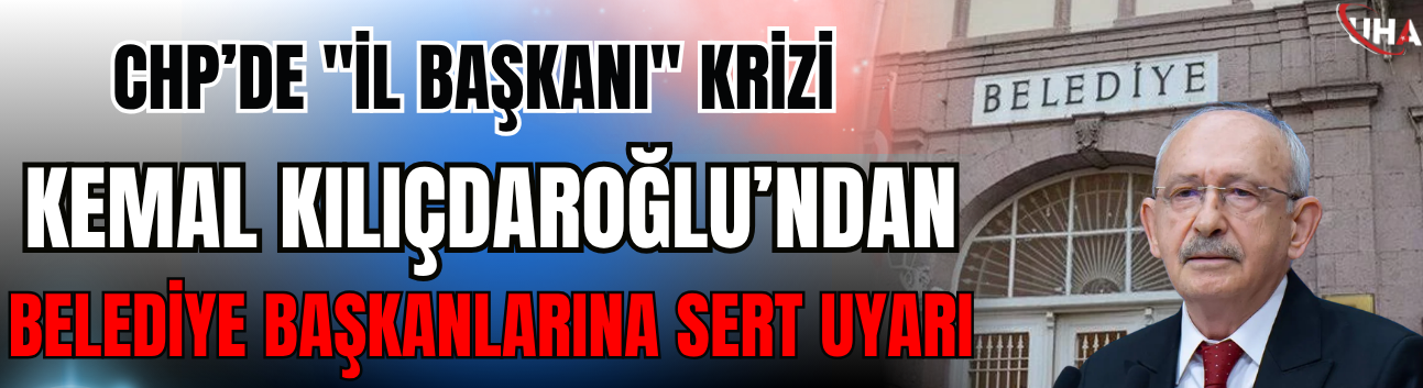 CHP’de "İl Başkanı" Krizi: Kılıçdaroğlu’ndan Belediye Başkanlarına Sert Uyarı