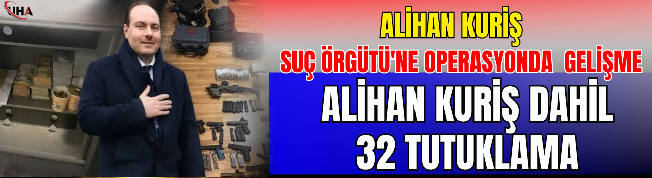 Alihan Kuriş Suç Örgütü'ne Operasyonda Flaş Gelişme: Alihan Kuriş Dahil 32 Tutuklama