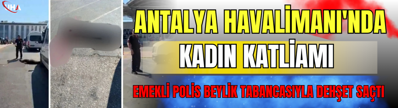 Antalya Havalimanı'nda Kadın Katliamı: Emekli Polis Beylik Tabancasıyla Dehşet Saçtı