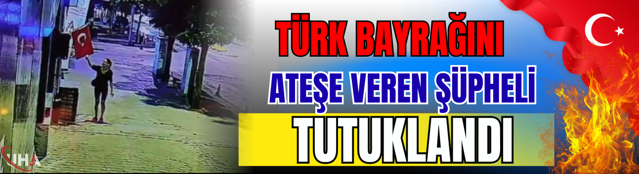 Türk Bayrağını Ateşe Veren Şüpheli Tutuklandı!