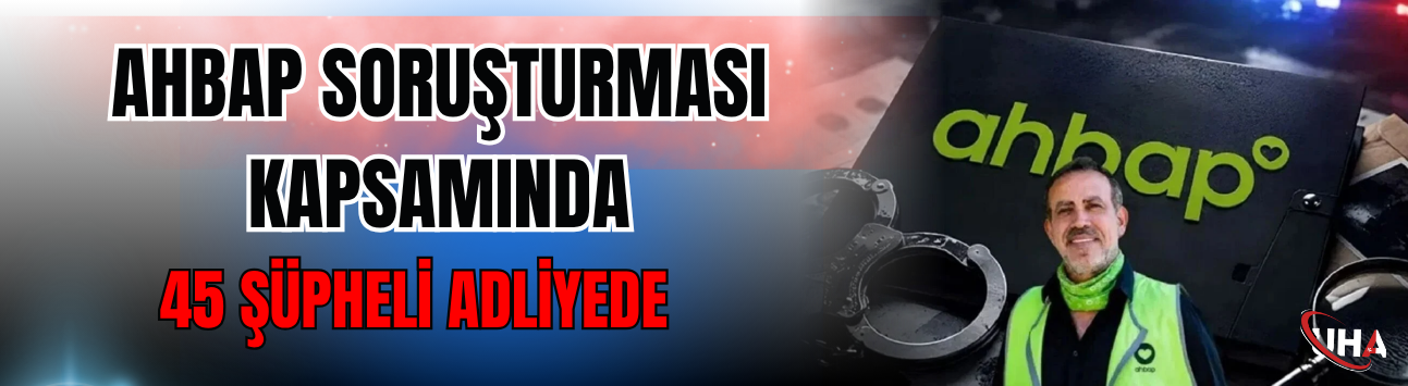 Ahbap Soruşturması Kapsamında 45 Şüpheli Adliyede